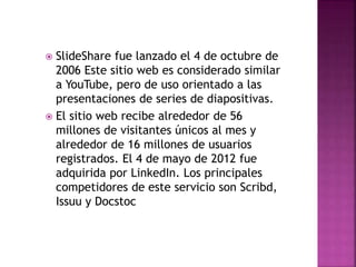  SlideShare fue lanzado el 4 de octubre de
2006 Este sitio web es considerado similar
a YouTube, pero de uso orientado a las
presentaciones de series de diapositivas.
 El sitio web recibe alrededor de 56
millones de visitantes únicos al mes y
alrededor de 16 millones de usuarios
registrados. El 4 de mayo de 2012 fue
adquirida por LinkedIn. Los principales
competidores de este servicio son Scribd,
Issuu y Docstoc
 