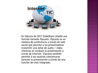 En febrero de 2011 SlideShare añadió una
función llamada Zipcasts. Zipcasts es un
sistema de conferencia a través de web
social que permite a los presentadores
transmitir una señal de audio / vídeo
mientras se conduce la presentación a
través de Internet. Zipcasts también
permite a los usuarios comunicarse
durante la presentación a través de una
función de chat integrada.
 