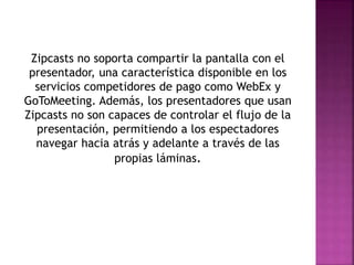 Zipcasts no soporta compartir la pantalla con el
presentador, una característica disponible en los
servicios competidores de pago como WebEx y
GoToMeeting. Además, los presentadores que usan
Zipcasts no son capaces de controlar el flujo de la
presentación, permitiendo a los espectadores
navegar hacia atrás y adelante a través de las
propias láminas.
 