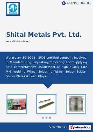 +91-9953362587
A Member of
Shital Metals Pvt. Ltd.
www.shitalmetals.com
We are an ISO 9001 - 2008 certiﬁed company involved
in Manufacturing, Importing, Exporting and Supplying
of a comprehensive assortment of high quality Co2
MIG Welding Wires, Soldering Wires, Solder Sticks,
Solder Plates & Lead Alloys.
 