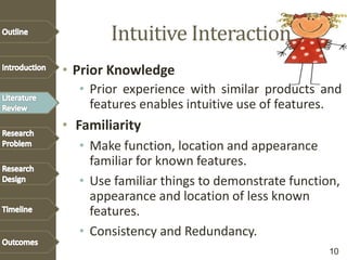 Intuitive Interaction
• Prior Knowledge
• Prior experience with similar products and
features enables intuitive use of features.
• Familiarity
• Make function, location and appearance
familiar for known features.
• Use familiar things to demonstrate function,
appearance and location of less known
features.
• Consistency and Redundancy.
10
 