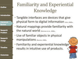 Familiarity and Experiential
Knowledge
• Tangible interfaces are devices that give
physical form to digital information (Ishii, 2008).
• Natural mappings provide familiarity with
the natural world (Klemmer et al., 2006).
• Use of familiar objects in physical
manipulations (Resnick, 1998).
• Familiarity and experiential knowledge
results in intuitive use of products.
18
 