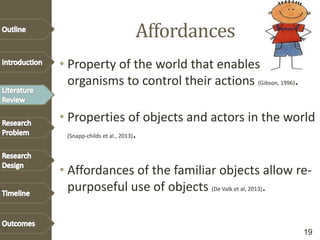Affordances
• Property of the world that enables
organisms to control their actions (Gibson, 1996).
• Properties of objects and actors in the world
(Snapp-childs et al., 2013).
• Affordances of the familiar objects allow re-
purposeful use of objects (De Valk et al, 2013).
19
 