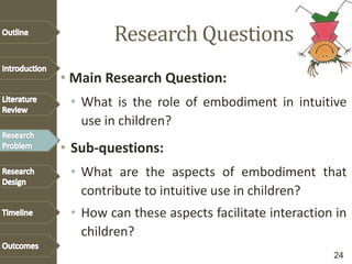 Research Questions
• Main Research Question:
• What is the role of embodiment in intuitive
use in children?
• Sub-questions:
• What are the aspects of embodiment that
contribute to intuitive use in children?
• How can these aspects facilitate interaction in
children?
24
 