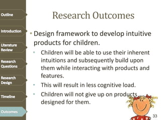 Research Outcomes
• Design framework to develop intuitive
products for children.
• Children will be able to use their inherent
intuitions and subsequently build upon
them while interacting with products and
features.
• This will result in less cognitive load.
• Children will not give up on products
designed for them.
33
 