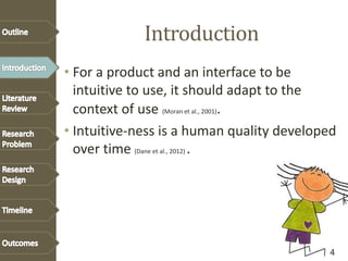 Introduction
• For a product and an interface to be
intuitive to use, it should adapt to the
context of use (Moran et al., 2001).
• Intuitive-ness is a human quality developed
over time (Dane et al., 2012) .
4
 