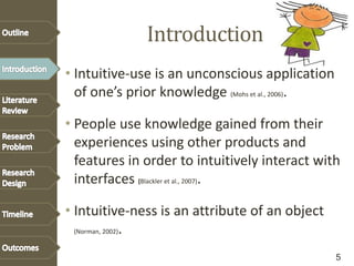 Introduction
• Intuitive-use is an unconscious application
of one’s prior knowledge (Mohs et al., 2006).
• People use knowledge gained from their
experiences using other products and
features in order to intuitively interact with
interfaces (Blackler et al., 2007).
• Intuitive-ness is an attribute of an object
(Norman, 2002).
5
 