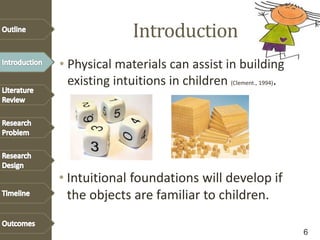 Introduction
• Physical materials can assist in building
existing intuitions in children (Clement., 1994).
• Intuitional foundations will develop if
the objects are familiar to children.
6
 