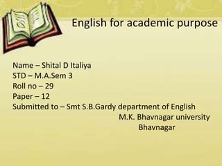 English for academic purpose 
Name – Shital D Italiya 
STD – M.A.Sem 3 
Roll no – 29 
Paper – 12 
Submitted to – Smt S.B.Gardy department of English 
M.K. Bhavnagar university 
Bhavnagar 
 