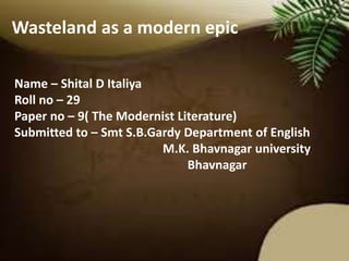 Wasteland as a modern epic 
Name – Shital D Italiya 
Roll no – 29 
Paper no – 9( The Modernist Literature) 
Submitted to – Smt S.B.Gardy Department of English 
M.K. Bhavnagar university 
Bhavnagar 
 
