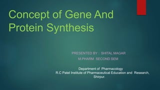 Concept of Gene And
Protein Synthesis
PRESENTED BY : SHITAL MAGAR
M.PHARM SECOND SEM
Department of Pharmacology
R.C Patel Institute of Pharmaceutical Education and Research,
Shirpur.
 