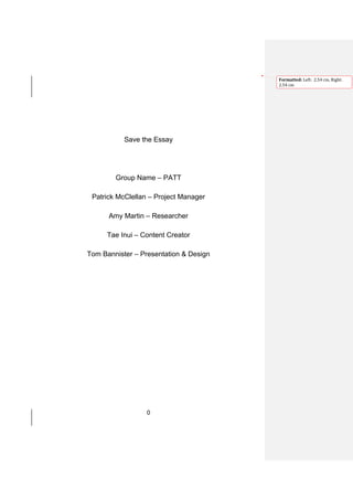 Formatted: Left: 2.54 cm, Right:
                                        2.54 cm




           Save the Essay




        Group Name – PATT

 Patrick McClellan – Project Manager

      Amy Martin – Researcher

      Tae Inui – Content Creator

Tom Bannister – Presentation & Design




                  0
 