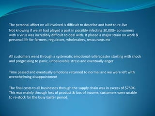 The personal affect on all involved is difficult to describe and hard to re-live
Not knowing if we all had played a part in possibly infecting 30,000+ consumers
with a virus was incredibly difficult to deal with. It placed a major strain on work &
personal life for farmers, regulators, wholesalers, restaurants etc

All customers went through a systematic emotional rollercoaster starting with shock
and progressing to panic, unbelievable stress and eventually anger
Time passed and eventually emotions returned to normal and we were left with
overwhelming disappointment
The final costs to all businesses through the supply chain was in excess of $750K.
This was mainly through loss of product & loss of income, customers were unable
to re-stock for the busy Easter period.

 