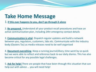 Take Home Message
1. If this ever happens to you, don’t go through it alone
2. Be prepared. Understand all your product recall procedures and have an
active communication plan, including 24hr emergency contact details
3. Communication is vital. Dispatch regular updates and build a network
between you, regulators, customers, labs etc. Communicate with the industry
body (Oysters Tas) as media releases need to be well organised
4. Document everything. Keep a running journal/diary, time went by so quick
but we were able to reflect and reference back to our daily diaries. This has also
become critical for any possible legal challenges.

5. Ask for help! There are people that have been through this situation that can
help out with advice … you will need help!

 