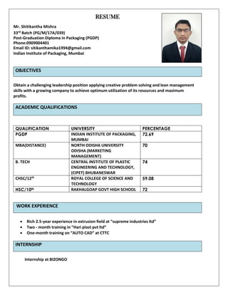 RESUME
Mr. Shitikantha Mishra
33rd Batch (PG/M/17A/039)
Post-Graduation Diploma in Packaging (PGDP)
Phone:0909004401
Email ID: sitikanthamika1994@gmail.com
Indian Institute of Packaging, Mumbai
OBJECTIVES
Obtain a challenging leadership position applying creative problem solving and lean management
skills with a growing company to achieve optimum utilization of its resources and maximum
profits.
ACADEMIC QUALIFICATIONS
QUALIFICATION UNIVERSITY PERCENTAGE
PGDP INDIAN INSTITUTE OF PACKAGING,
MUMBAI
72.69
MBA(DISTANCE) NORTH ODISHA UNIVERSITY
ODISHA (MARKETING
MANAGEMENT)
70
B. TECH CENTRAL INSTITUTE OF PLASTIC
ENGINEERING AND TECHNOLOGY,
(CIPET) BHUBANESWAR
74
CHSC/12th ROYAL COLLEGE OF SCIENCE AND
TECHNOLOGY
59.08
HSC/10th RAKHALGOAP GOVT HIGH SCHOOL 72
WORK EXPERIENCE
• Rich 2.5-year experience in extrusion field at “supreme industries ltd”
• Two - month training in “Hari plast pvt ltd”
• One-month training on “AUTO CAD” at CTTC
INTERNSHIP
Internship at BIZONGO
 