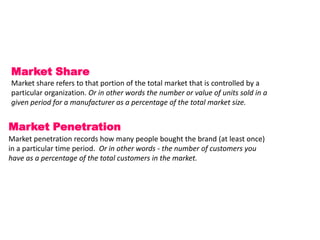 Market Share
Market share refers to that portion of the total market that is controlled by a
particular organization. Or in other words the number or value of units sold in a
given period for a manufacturer as a percentage of the total market size.


Market Penetration
Market penetration records how many people bought the brand (at least once)
in a particular time period. Or in other words - the number of customers you
have as a percentage of the total customers in the market.
 