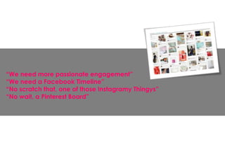 “We need more passionate engagement”
“We need a Facebook Timeline”
“No scratch that, one of those Instagramy Thingys”
“No wait, a Pinterest Board”
 