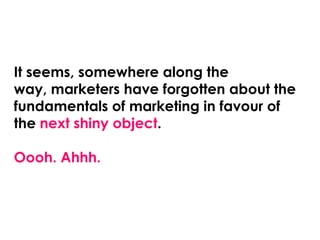 It seems, somewhere along the
way, marketers have forgotten about the
fundamentals of marketing in favour of
the next shiny object.

Oooh. Ahhh.
 