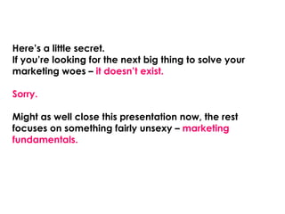 Here’s a little secret.
If you’re looking for the next big thing to solve your
marketing woes – it doesn’t exist.

Sorry.

Might as well close this presentation now, the rest
focuses on something fairly unsexy – marketing
fundamentals.
 