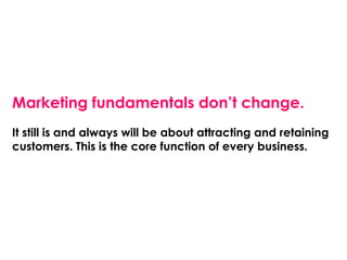 Marketing fundamentals don’t change.
It still is and always will be about attracting and retaining
customers. This is the core function of every business.
 