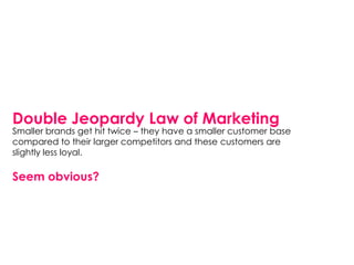 Double Jeopardy Law of Marketing
Smaller brands get hit twice – they have a smaller customer base
compared to their larger competitors and these customers are
slightly less loyal.

Seem obvious?
 