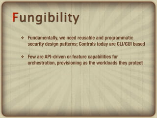 Fungibility
 ✤   Fundamentally, we need reusable and programmatic
     security design patterns; Controls today are CLI/GUI based

 ✤   Few are API-driven or feature capabilities for
     orchestration, provisioning as the workloads they protect
 