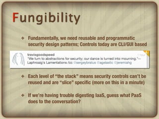 Fungibility
 ✤   Fundamentally, we need reusable and programmatic
     security design patterns; Controls today are CLI/GUI based

 ✤   Few are API-driven or feature capabilities for
     orchestration, provisioning as the workloads they protect

 ✤   Each level of “the stack” means security controls can’t be
     reused and are “slice” speciﬁc (more on this in a minute)

 ✤   If we’re having trouble digesting IaaS, guess what PaaS
     does to the conversation?
 