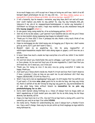 im so much happy coz u still accept me n’ keep on loving me until now.. kahit di na k0
karapat-dapat..pinatunayan mo pa rin ung cnbi mo.. (shit! Ganun kababaw pagtingin nya sa
pagmamahal ko..to the point na kelangan nya ko lokohin..pero ako nmn tong tanga..nagpaloko!!  )
 2 tell u honestly, kya ko mawala c normaine, wag lang ikaw..she’ll not and will never
ever could replace you..mwla na ang pakner ko, wag lng ang honeyko..SOL..pls.
takecare..4 me, pls..di kc mapapantayan/malalampasan ni norms ung kasiyahan n’
fulfillment na ibinigay mo sakin..i hope mas makilala mo pa ako..malalaman mong di
kita kayang ipagpalit..(charr..)
 Di ako ganun, kung cnong mahal ko, di ko na kailangang palitan..(WTF!)
 Sabi mo di mo na ako asawa..i just ignored it pro nasaktan ako sa cnbi mo..pro I know
nmn na mas madami akong nagawang mga bagay na nakasakit sa’yo..
 Thank you 4 d kiss SOL! I love it..pinasaya mo ako..thank u very much..think of me
nmn! I love you so much!
 Hope na matanggap mo ako tulad noong una..im begging you 2 4give me..i don’t wanna
give up..sorry..but I just don’t want 2 lose u..
 Masakit isipin na sa pagdating ko, lalo ka pang nagsusuffer at
nahihirapan/nasasaktan..maybe kahit wala akong mgwa or gngwa, u still love me..as a
whole..
 U never knew how much u made me hapi everytime u’re with me..talkin’ 2 me..holdin’
me..kissin’ me..
 I’m worried about you..feels/looks like you’re unhappy..i just want 2 see a smile on
ur face..please..i’m too worried ‘bout you..di ka nmn nagsasalita. I don’t feel that you
still need me, but I need you, coz I love you!
 Thank you for being so nice 2 me..very nice..by giving everythin’ 2 make me
happy..thank you..
 Just want you 2 know what’s inside me..thank 4 d trust and love that I don’t deserve
2 have..i promise 2 stay as long as you want me to..and whatever shit that may
happen..DEADSURE, I’ll still be there 4 u..
 Want 2 say sorry dun sa napakapangit kong ugali..i’m still maybe that too selfish coz
I just want u 2 be mine..mine alone..gusto ko kc sa akin ka lang, ako lang ung iniisip
mo..that’s 2 selfish of me db? Iniisip ko lang lagi ung gusto ko, ung nararamdaman ko
at ung alam kong tama without knowin na nasasaktan ko na pala ang
pinakamahalagang tao sa akin..
 Sorry dahil marami akong hinihingi sa u..i know u’ll always tryin na ibigay sakin un
kahit napakahirap at hindi madali para sau..dahil iba ka sa knla..ibang iba ka! Kaya
MAHAL NA MAHAL KITA!
 Hope u’re hapi havin me in ur life.. Coz me? I’m so hapi havin u..being with u and 2 be
owned by you..and im so hapi 2 be called YOURS.
 Im really sorry. Thanks for understanding me, even I always hurt u..thanks 4 lovin
me..i hop u won’t change. Sana ung luv mo pra sa’kin ay hindi magbago sa mga nakikita
mong kahinaan ko..
 