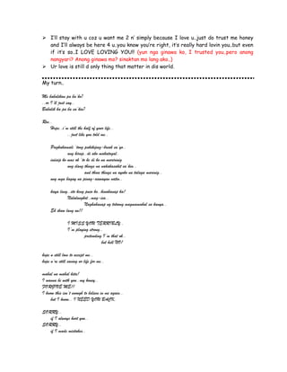  I’ll stay with u coz u want me 2 n’ simply because I love u..just do trust me honey
and I’ll always be here 4 u..you know you’re right, it’s really hard lovin you..but even
if it’s so..I LOVE LOVING YOU!! (yun nga ginawa ko, I trusted you..pero anong
nangyari? Anong ginawa mo? sinaktan mo lang ako..)
 Ur love is still d only thing that matter in dis world.
My turn..
Me babalikan pa ba’ko?
..or I’ll just say..
Babalik ka pa ba sa’kin?
Ros..
Hope..i’m still the half of your life..
..just like you told me..
Pagkakamali ‘tong pakikipag-break sa’yo..
ang hirap..di ako makatagal..
iniisip ko mas ok ‘to kc di ko na maririnig
ung ilang things na nakakasakit sa’kin..
and those things na ayoko na talaga marinig..
ung mga bagay na pinag-aawayan natin..
kaya lang..eto kcng puso ko..hinahanap ka!
Nalulungkot..mag-isa..
Naghahanap ng totoong magmamahal sa kanya..
Eh ikaw lang un!!
I MISS YOU TERRIBLY..
I’m playing strong..
pretending I’m that ok..
but hell NO!
hope u still love to accept me..
hope u’re still saving ur life for me..
mahal na mahal kita!
I wanna be with you..my honey..
FORGIVE ME!!
I know this isn’t enough to believe in me again..
but I know.. I NEED YOU BACK.
SORRY..
if I always hurt you..
SORRY..
if I made mistakes..
 