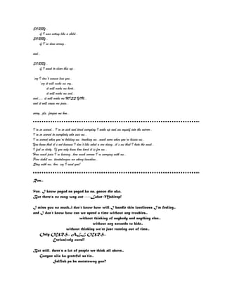 SORRY..
if I was acting like a child..
SORRY..
if I’ve done wrong..
and..
SORRY..
if I want to clear this up..
‘coz I don’t wanna lose you..
‘coz it will make me cry..
it will make me hurt..
it will make me sad..
and…. it will make me MISS YOU..
and it will cause me pain..
sorry..pls. forgive me hon..
I’m so scared.. I’m so sick and tired everyday I wake up and see myself into the mirror..
I’m so scared to everybody who sees me..
I’m scared when you’re holding me, touching me..much more when you’re kissin me..
You know that it’s not because I don’t like what u are doing..it’s me that I hate the most..
I feel so dirty. If you only knew how hard it is for me..
How much pain I’m bearing..how much sorrow I’m carrying with me..
Pero dahil mo, tinutulungan mo akong lumaban..
Stay with me, hon. coz I need you!
Ros..
Hon, I know pagod na pagod ka na. ganon din ako.
But there’s no easy way out ----Lahat Mahirap!
I miss you so much..i don’t know how will I handle this loneliness I’m feeling..
and I don’t know how can we spend a time without any troubles..
without thinking of anybody and anything else..
without any seconds to hide..
without thinking we’re just running out of time..
Only OURS.. ALL OURS..
Exclusively ours!!
But still, there’s a lot of people we think all above..
Ganyan sila ka-grateful sa’tin..
Selfish pa ba matatawag yun?
 