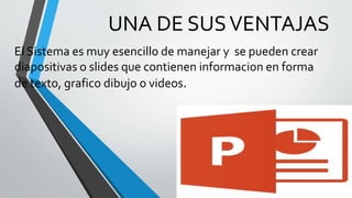 UNA DE SUS VENTAJAS 
El Sistema es muy esencillo de manejar y se pueden crear 
diapositivas o slides que contienen informacion en forma 
de texto, grafico dibujo o videos. 
 