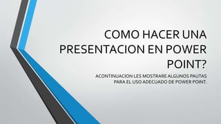 COMO HACER UNA 
PRESENTACION EN POWER 
POINT? 
ACONTINUACION LES MOSTRARE ALGUNOS PAUTAS 
PARA EL USO ADECUADO DE POWER POINT. 
 