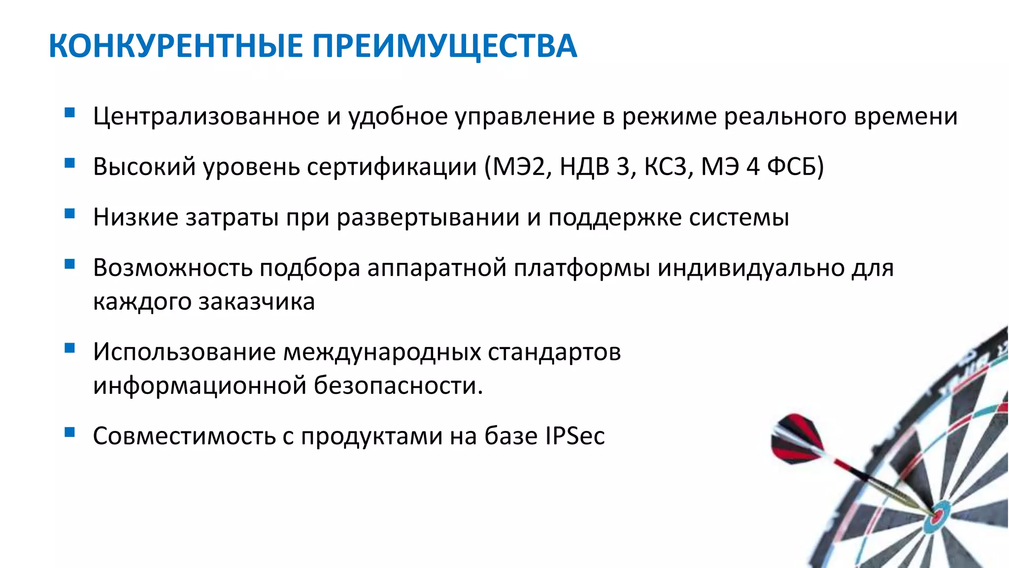  Централизованное и удобное управление в режиме реального времени
 Высокий уровень сертификации (МЭ2, НДВ 3, КС3, МЭ 4 ФСБ)
 Низкие затраты при развертывании и поддержке системы
 Возможность подбора аппаратной платформы индивидуально для
каждого заказчика
 Использование международных стандартов
информационной безопасности.
 Совместимость с продуктами на базе IPSec
КОНКУРЕНТНЫЕ ПРЕИМУЩЕСТВА
 