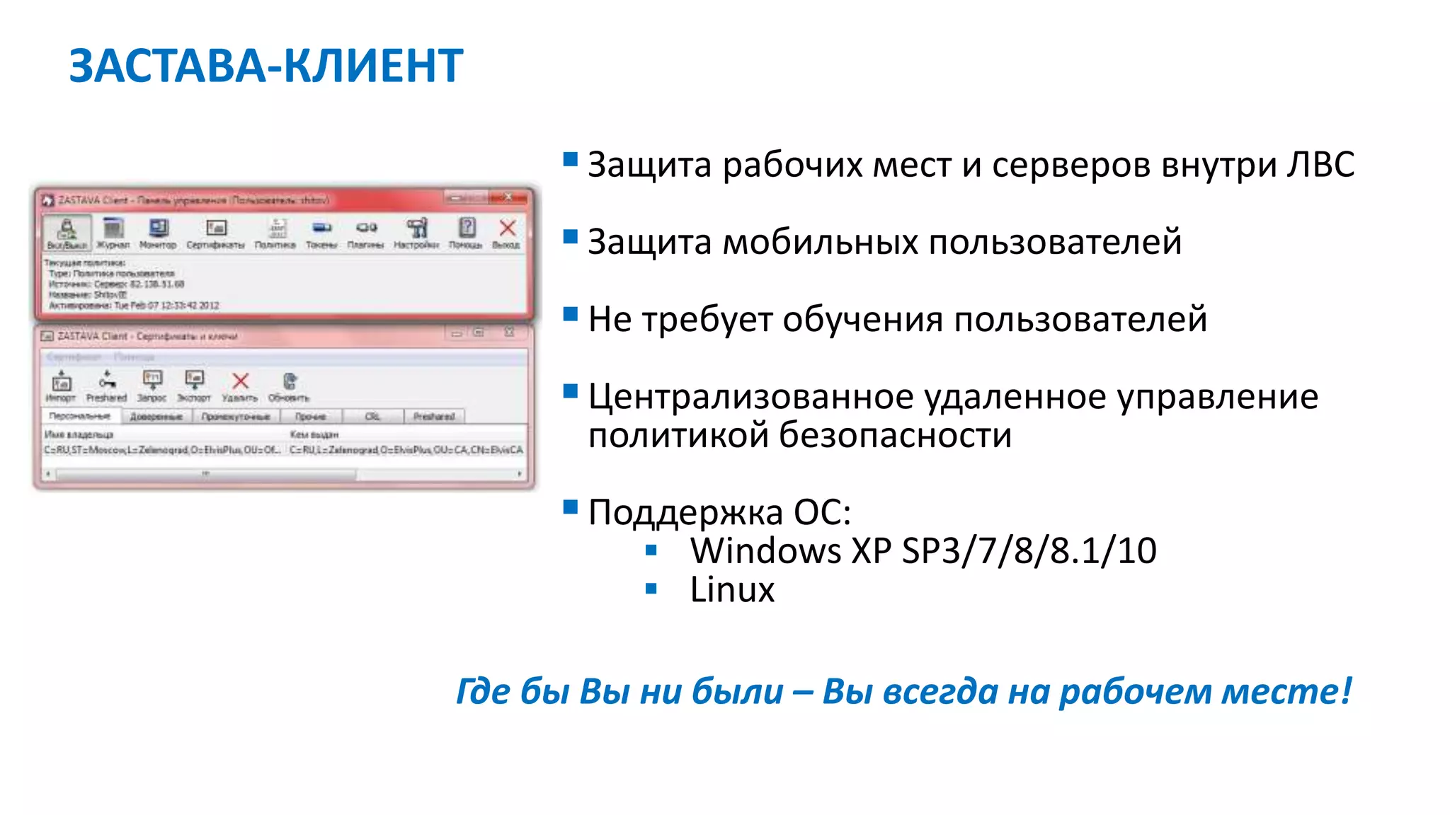 Защита рабочих мест и серверов внутри ЛВС
Защита мобильных пользователей
Не требует обучения пользователей
Централизованное удаленное управление
политикой безопасности
Поддержка ОС:
 Windows XP SP3/7/8/8.1/10
 Linux
Где бы Вы ни были – Вы всегда на рабочем месте!
ЗАСТАВА-КЛИЕНТ
 