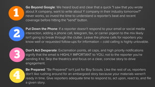 1
Go Beyond Google: We heard loud and clear that a quick "I saw that you wrote
about X company, want to write about Y company in their industry tomorrow?"
never works, so invest the time to understand a reporter's beat and recent
coverage before hitting the "send" button.
2
Put Down the Phone: If a reporter doesn't respond to your email or social media
interaction, adding a phone call, telegram, fax, or carrier pigeon to the mix likely
isn't going to break through the clutter. Leave the phone calls for reporters you
know well or requested follow-ups for information -- cold calling is highly unlovable.
3
Don't Act Desperate: Exclamation points, all caps, and high priority notiﬁcations
signify that the email is HIGHLY IMPORTANT to YOU, not to the reporter you're
sending it to. Skip the theatrics and focus on a clear, concise story to drive
engagement.
4
Be Prepared: "Be Prepared" isn't just for Boy Scouts. Like the rest of us, reporters
don't like rushing around for an embargoed story because your materials weren't
ready in time. Give reporters adequate time to respond to, act upon, react to, and ﬁle
a given story.
 
