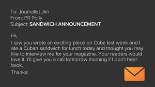Hi,
I saw you wrote an exciting piece on Cuba last week and I
ate a Cuban sandwich for lunch today and thought you may
like to interview me for your magazine. Your readers would
love it. I’ll give you a call tomorrow morning if I don’t hear
back.
Thanks!
To: Journalist Jim
From: PR Polly
Subject: SANDWICH ANNOUNCEMENT
 