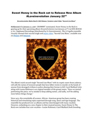 Sweet Honey in the Rock set to Release New Album
#Loveinevolution January 22nd
#Loveinevolution Marks Band’s 24th Release; Contains Latest Video “Second Line Blues”
Hollywood, CA, January 21, 2016 - GRAMMY®-nominated, Sweet Honey in the Rock is
gearing up for their upcoming album #LoveinEvolution (out January 22nd) via SHE-ROCKS
5, INC./Appleseed Recordings (distributed by E1 Entertainment). The A Capella ensemble
recently released their second single and music video, “Second Line Blues,” available now
on iTunes and Amazon.
The album’s stark second single “Second Line Blues” with its cryptic snare drum cadence,
roll calls the names of innocent people that have fallen victim to murder at the hands of
anyone from deranged civilians to police abusing their license to kill. Carol Maillard (who
along with Louise Robinson is an original member of the group) states, “Since we started
performing this piece, we’ve needed to keep adding names…and sadly, we’ll be adding
more before things change.”
Since 1973, this remarkable all women, African- American group has been creating
historical and stimulating topics expressed through song, dance and sign language. The
ensemble has produced over 20 albums and has interchanged with many vocalists.
However, embarking on a new chapter in their musical journey, Sweet Honey In The
Rock now includes four core vocalists—Louise Robinson, Carol Maillard (both founding
 