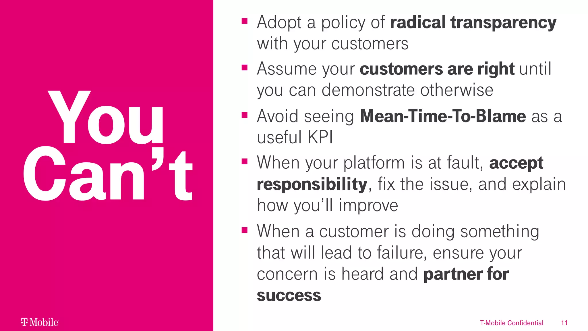 11
§ Adopt a policy of radical transparency
with your customers
§ Assume your customers are right until
you can demonstrate otherwise
§ Avoid seeing Mean-Time-To-Blame as a
useful KPI
§ When your platform is at fault, accept
responsibility, fix the issue, and explain
how you’ll improve
§ When a customer is doing something
that will lead to failure, ensure your
concern is heard and partner for
success
You
Can’t
T-Mobile Confidential
 