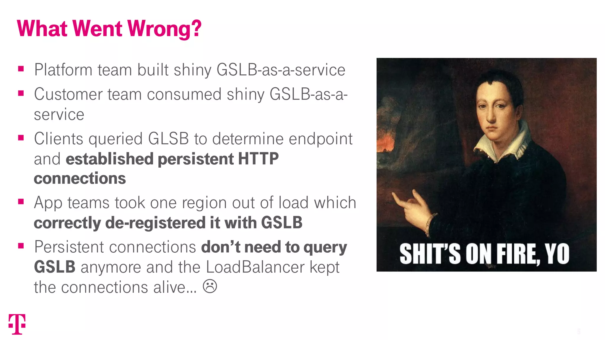 55
§ Platform team built shiny GSLB-as-a-service
§ Customer team consumed shiny GSLB-as-a-
service
§ Clients queried GLSB to determine endpoint
and established persistent HTTP
connections
§ App teams took one region out of load which
correctly de-registered it with GSLB
§ Persistent connections don’t need to query
GSLB anymore and the LoadBalancer kept
the connections alive… L
What Went Wrong?
T-Mobile Confidential
 
