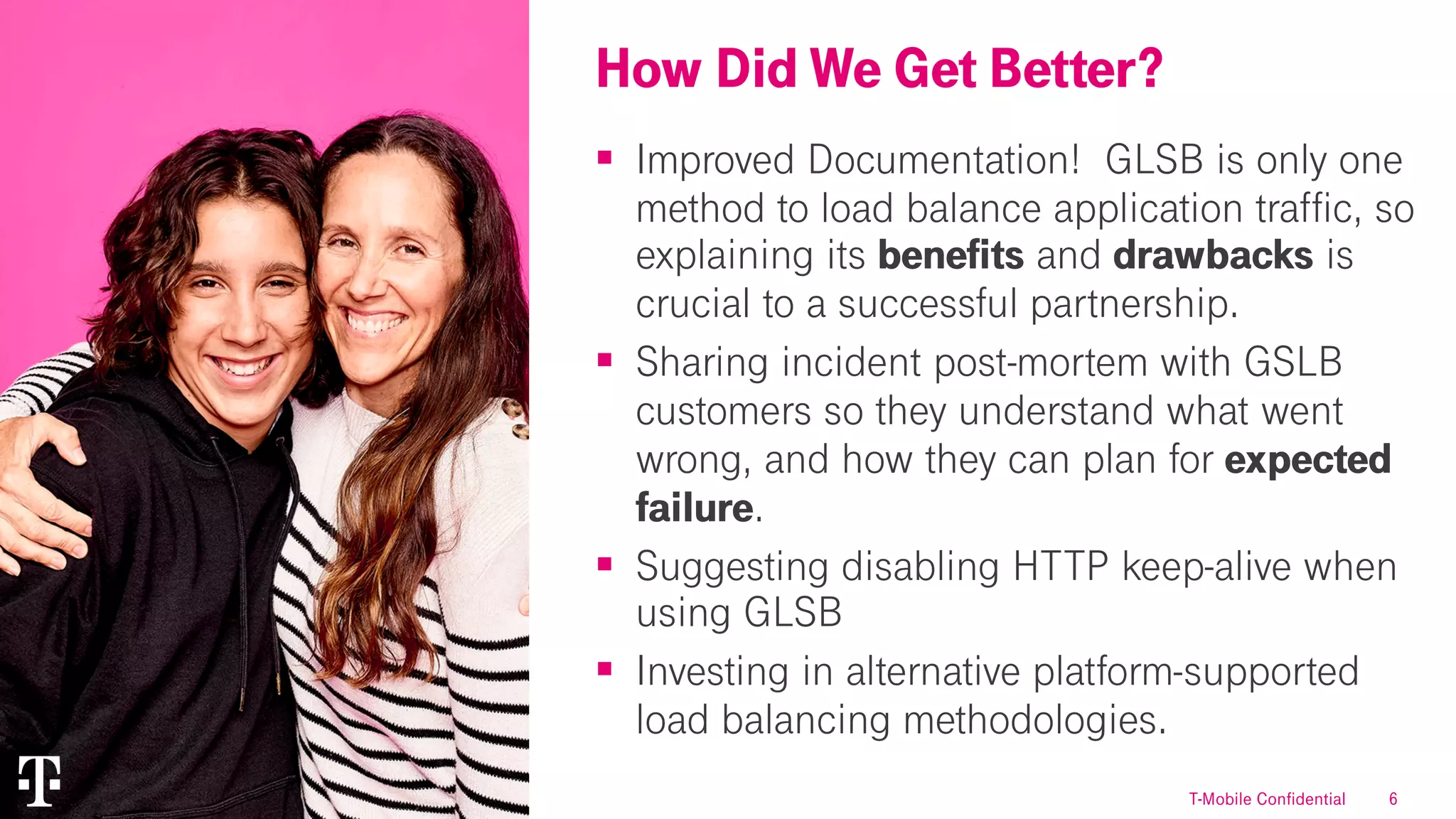 6
§ Improved Documentation! GLSB is only one
method to load balance application traffic, so
explaining its benefits and drawbacks is
crucial to a successful partnership.
§ Sharing incident post-mortem with GSLB
customers so they understand what went
wrong, and how they can plan for expected
failure.
§ Suggesting disabling HTTP keep-alive when
using GLSB
§ Investing in alternative platform-supported
load balancing methodologies.
How Did We Get Better?
T-Mobile Confidential
 