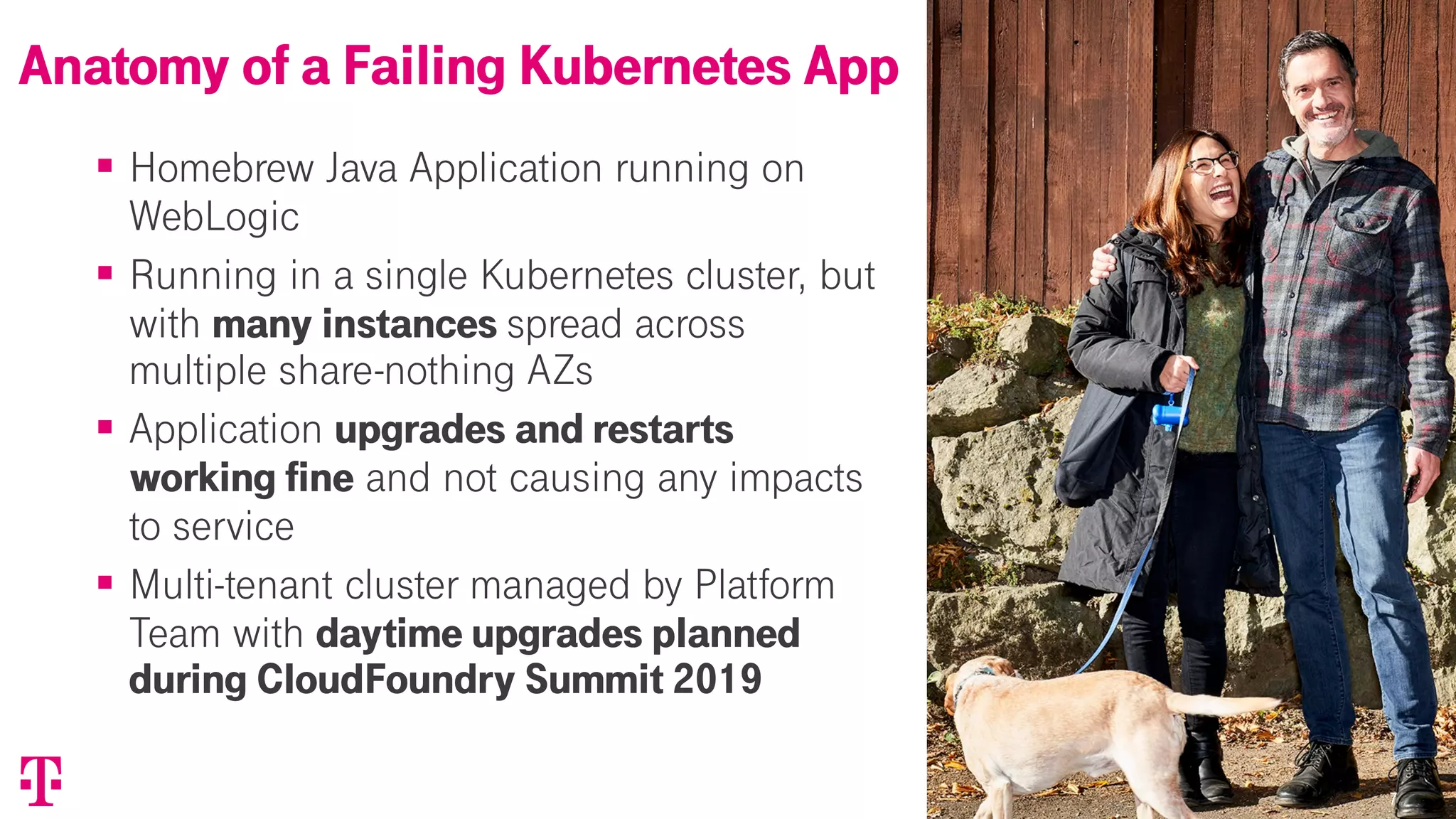 77
§ Homebrew Java Application running on
WebLogic
§ Running in a single Kubernetes cluster, but
with many instances spread across
multiple share-nothing AZs
§ Application upgrades and restarts
working fine and not causing any impacts
to service
§ Multi-tenant cluster managed by Platform
Team with daytime upgrades planned
during CloudFoundry Summit 2019
Anatomy of a Failing Kubernetes App
 