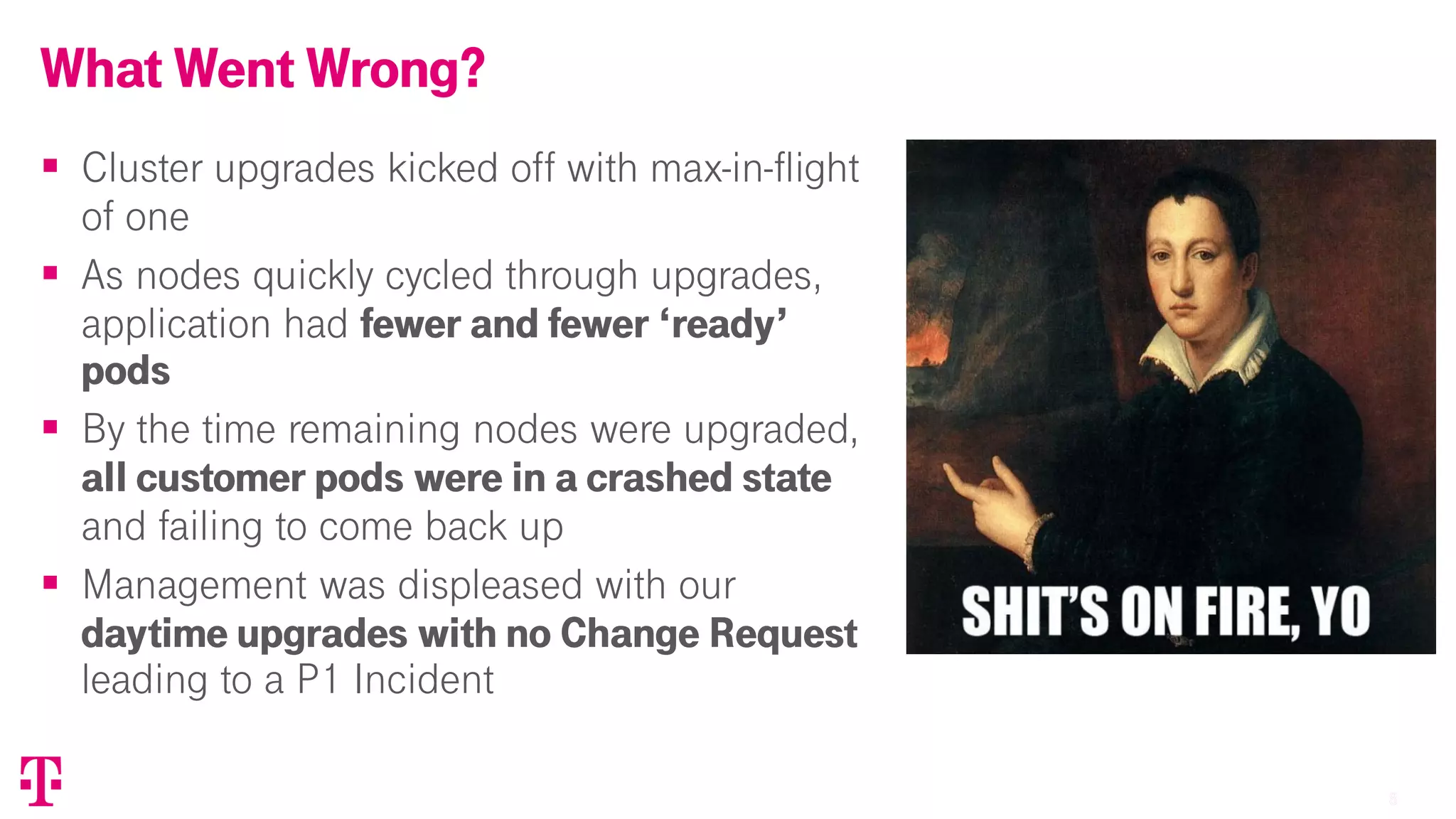 88
§ Cluster upgrades kicked off with max-in-flight
of one
§ As nodes quickly cycled through upgrades,
application had fewer and fewer ‘ready’
pods
§ By the time remaining nodes were upgraded,
all customer pods were in a crashed state
and failing to come back up
§ Management was displeased with our
daytime upgrades with no Change Request
leading to a P1 Incident
What Went Wrong?
T-Mobile Confidential
 