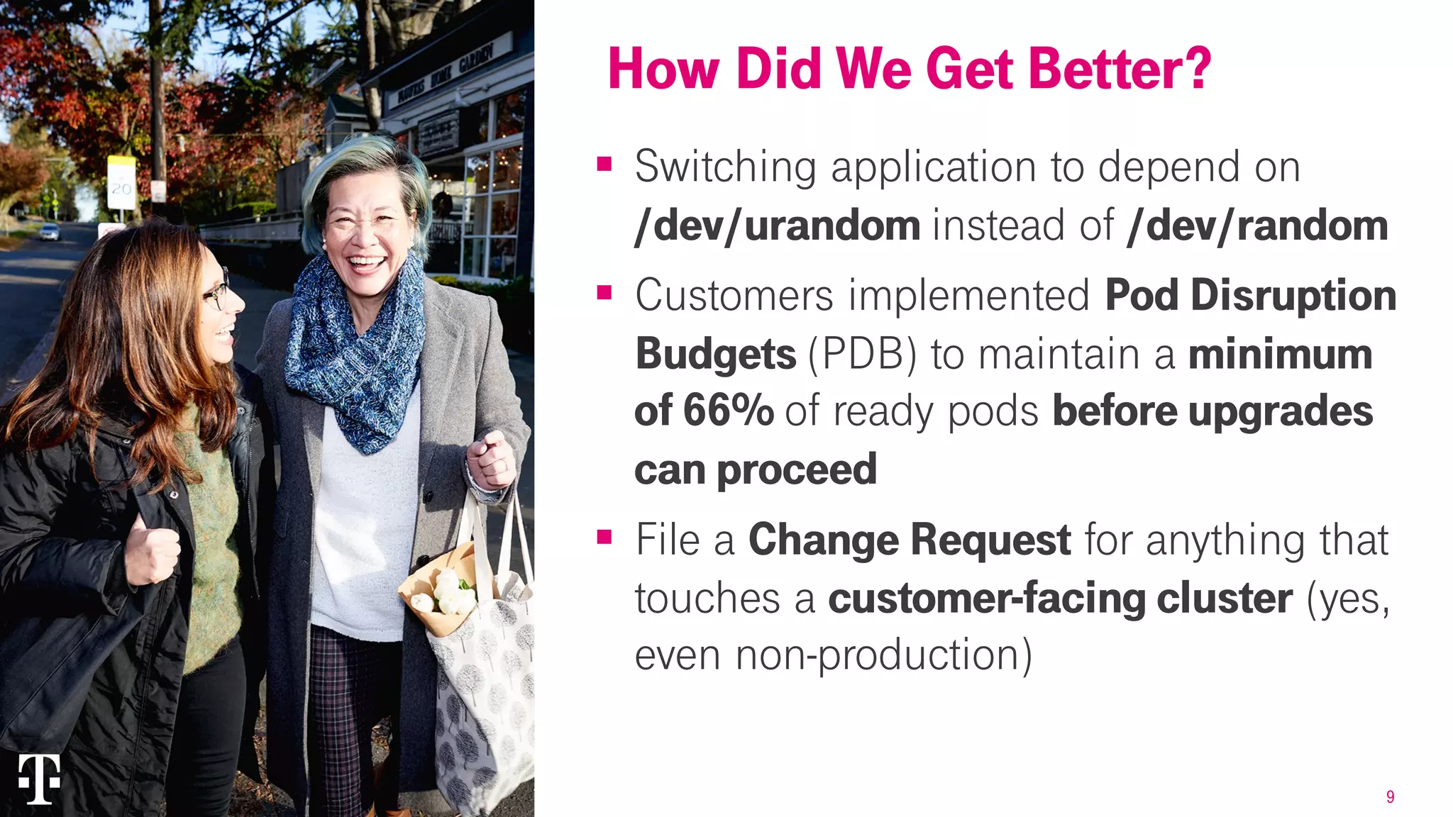 9
§ Switching application to depend on
/dev/urandom instead of /dev/random
§ Customers implemented Pod Disruption
Budgets (PDB) to maintain a minimum
of 66% of ready pods before upgrades
can proceed
§ File a Change Request for anything that
touches a customer-facing cluster (yes,
even non-production)
How Did We Get Better?How Did We Get Better?
 