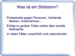 Was ist ein Shitstorm?

Protestwelle gegen Personen, Verbände,
 Marken, Unternehmen...
Erfolgt zu großen Teilen online über soziale
 Netzwerke
In vielen Fällen unsachlich und unkonstruktiv
 