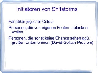 Initiatoren von Shitstorms

Fanatiker jeglicher Coleur
Personen, die von eigenen Fehlern ablenken
 wollen
Personen, die sonst keine Chance sehen ggü.
 großen Unternehmen (David-Goliath-Problem)
 