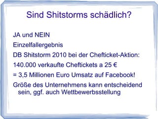 Sind Shitstorms schädlich?

JA und NEIN
Einzelfallergebnis
DB Shitstorm 2010 bei der Chefticket-Aktion:
140.000 verkaufte Cheftickets a 25 €
= 3,5 Millionen Euro Umsatz auf Facebook!
Größe des Unternehmens kann entscheidend
 sein, ggf. auch Wettbewerbsstellung
 