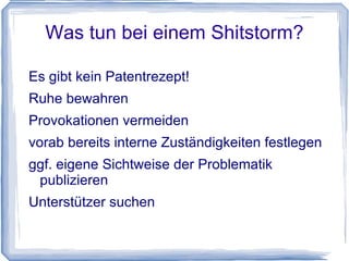 Was tun bei einem Shitstorm?

Es gibt kein Patentrezept!
Ruhe bewahren
Provokationen vermeiden
vorab bereits interne Zuständigkeiten festlegen
ggf. eigene Sichtweise der Problematik
 publizieren
Unterstützer suchen
 