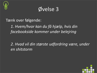 Øvelse 3
Tænk over følgende:
1. Hvem/hvor kan du få hjælp, hvis din
facebookside kommer under belejring
2. Hvad vil din største udfordring være, under
en shitstorm
 