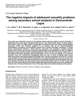 Scientific Research and Essay Vol. 2 (1), pp. 023-028, January 2007
Available online at http://www.academicjournals.org/SRE
ISSN 1992-2248 © 2007 Academic Journals
Full Length Research Paper
The negative impacts of adolescent sexuality problems
among secondary school students in Oworonshoki
Lagos
L. A. J. Shittu¹,4
*, M. P. Zachariah², G. Ajayi³, J. A. Oguntola1
, M. C. Izegbu5
and O. A. Ashiru¹,4
¹Department of Anatomy, Lagos State University, College of medicine (Lasucom), P.M.B 21266 Ikeja, Lagos Nigeria.
²Department of Psychiatry, Lasucom, P.M.B 21266 Ikeja Lagos, Nigeria.
3
Department of Biochemistry, Lasucom, P.M.B 21266 Ikeja Lagos, Nigera.
4
Medical Assisted Reproductive centre
(MART), Maryland, Lagos, Nigeria.
5
Department of Morbid Anatomy, Lasucom, P.M.B 21266 Ikeja Lagos, Nigeria.
Accepted 19 December, 2006
This study was conducted to focus on the negative health outcomes related to sexual behaviour in
adolescents and young adults attending public school in the Oworonshoki region of Lagos, Nigeria,
Africa. Since, there is a relative dearth of knowledge on adolescents who face unique and challenging
economics, health and education problems in our society. Data on the socio-demographic
characteristics, prevalence and knowledge towards STD including HIV/AIDS, prevalence of sexual
abuse practice/sexual behaviour, family planning awareness and acceptance including abortion
practice were sorted out using self structured questionnaires and administered to 60% of student’s
population using a stratified random sampling technique. 55.8% lived with both parents. While, 50.3% of
the mothers had basic secondary school qualifications, 72.4% of them are traders. 61.5% had sex
education were from misinformed friends/peers while 51% had no basic knowledge about sexual
behavioral practice and attitude towards STDs/AIDS (HIV). STD has a prevalence of 34 and 41% of boys
used condoms for preventing STI/HIV transmission and unwanted pregnancies. One out of every five
sexually active teenagers has experienced forced sex, especially among the circumcised girls who were
more sexually active than the uncircumcised girls. 60% of girls between ages of 12 and 18 years had
more than one unsafe abortion with severe vaginal bleeding (haemorrhage) as the chief complication.
However, 65% of the girls did abortion for fear of leaving school and financial hardship as the reasons.
Key words: Adolescent, sexuality, attitude, knowledge, Lagos, legislation.
INTRODUCTION
Sexuality issues have been one of the most fundamental
aspects of human existence, which is directly related to
both the physical and psychosocial well-being of an
individual. Psychologists have always believed that boys
and girls achieved sexual maturity early in adolescence
and physical maturity by the end of it (Abraham, 1980).
However, adolescence is defined as that period of
psychosexual developments between the onset of sexual
maturity (puberty) and early adulthood, during which self-
identity, sex roles and relationship with other persons are
*Corresponding Author's E-Mail: drlukemanjoseph@yahoo.com.
defined by the young peoples; this includes period
between the ages of 10 and 19 years (Action health
Incorporated, 1996).
Sexual health is seen as the integration of the physical,
emotional, intellectual and social aspect of one’s sexual
beings in such a way that are positively enriching and
enhancing personality, communication and love (WHO,
1989). Although, sexuality reflects the integral joyful part
of humans with biological, social, physiological, spiritual,
ethical, and cultural dimensions, it also encompasses gr-
owth and development, human reproduction, anatomy,
physiology, masturbation, family life, pregnancies, child-
birth, parenthood, sexual response, sexual orientation,
contraception, abortion, sexual abuse, HIV/AIDS, and ot-
her sexually transmitted diseases (STD) (Action health
 