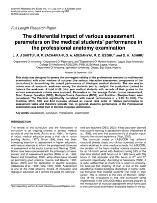 Scientific Research and Essay Vol. 1 (1), pp. 014-019, October 2006
Available online at http://www.academicjournals.org/SRE
© 2006 Academic Journals
Full Length Research Paper
The differential impact of various assessment
parameters on the medical students’ performance in
the professional anatomy examination
L. A. J SHITTU¹, M. P. ZACHARIAH², O. A. ADESANYA³, M. C. IZEGBU4
, and O. A. ASHIRU¹
¹Department Of Anatomy, ²Department Of Psychiatry, and
4
Department Of Morbid Anatomy, Lagos State University,
College Of Medicine (LASUCOM), PMB 21266 Ikeja, Lagos, Nigeria.
³Department Of Anatomy, Igbinedion University, Okada, Edo State, Nigeria.
Accepted 29 September, 2006
This study was designed to assess the convergent validity of the professional anatomy (a multifaceted
examination) with other markers of success (the various interactive assessment components of the
curriculum) in determining the overall performance of third-year medical students. The aim was to
isolate area of academic weakness among the students and to readjust the curriculum content to
balance the weakness. A total of 66 third year medical students with records of their grades in the
various assessments criteria were analyzed. Parameters on the average End-in course assessment,
Short Essays Question (SEQ), Multiple-Choice Questions (MCQ), and Practical (Steeple-chase) were
considered. The Practical significantly correlated with overall performance (r = 0.89, P< 0.01). The
Practical, MCQ, SEQ and End incourse showed an overall rank order of relative performance in
assessment tasks and therefore indicate that, in general, students performance in the Professional
examination was better than in the End-incourse examination.
Key words: Assessment, curriculum, Professional examination.
INTRODUCTION
The review of the curriculum and the formulation of
curriculum is an ongoing process in several medical
schools all over the world (Ashiru et al., 1984). In Nigeria
of today, medical education plays a vital role in nation
building (Ashiru, 1977). Since 1990, there has been
increasing attention to assessment in higher education,
with various attempts to inform the professional discourse
of assessment in the sector (James and Fleming, 2004).
Some have been concerned with the philosophy of asse-
ssment and of assessment practice (Miller et al., 1998;
Swann and Ecclestone, 1999), while others have focused
on promoting good practice (Baume and Baume, 1992;
Brown, 2001) and the application of specific examples
(Habeshaw et al., 1993; Race, 1995, 1996). Assessment
is one of the most powerful drivers of innovation and
change in education, as it defines the goals for both lear-
*Corresponding authors E-mail: drlukemanjoseph@yahoo.com
ners and teachers (DfES, 2003). It has also been claimed
that student learning is assessment-driven (Habeshaw et
al., 1993), and even that assessment is of singular impor-
tance to the student experience (Rust, 2002).
The curricular model of LASUCOM has different
structural phases (basic and clinical sciences) similar to
what is obtained in other medical schools. In LASUCOM,
the duration of the basic medical science courses span
for an 18-month period with Anatomy having 35% of the
total time allotted (486 hours out of 1406 hours with 200
hours in first semester and 234 hours in 2
nd
and 3
rd
semester respectively). According to Kolesnikov (2002), it
is quite justified that so much time is spent on anatomy.
He believed that anatomy of man is one of the basic
educational medico-biological disciplines in higher medi-
cal formation that medical students first meet in their
career. This is contrary to the view of Moxham (2002).
One of the innovations in this new curriculum being
implemented in the LASUCOM basic sciences program is
the introduction of incourse assessment which forms part
of the continuous examination exercises implicit in the cu-
 